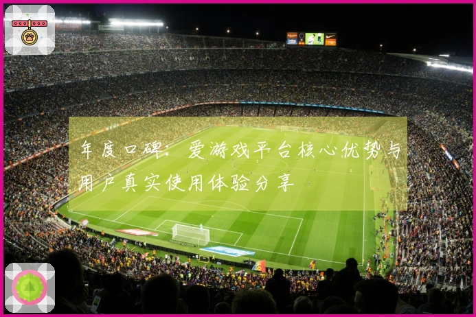 年度口碑：爱游戏平台核心优势与用户真实使用体验分享