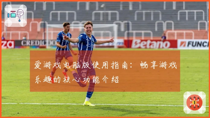 爱游戏电脑版使用指南：畅享游戏乐趣的核心功能介绍