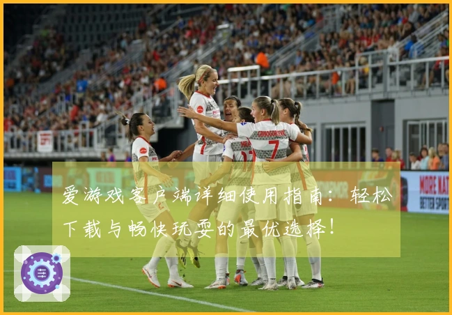 爱游戏客户端详细使用指南：轻松下载与畅快玩耍的最优选择！